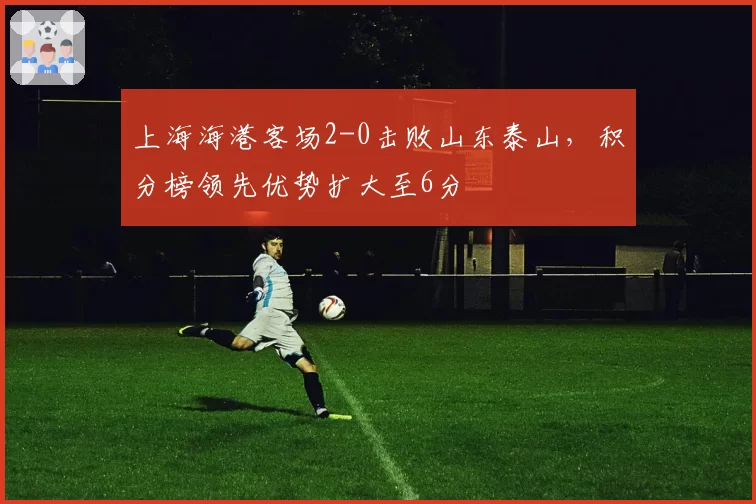 上海海港客场2-0击败山东泰山，积分榜领先优势扩大至6分