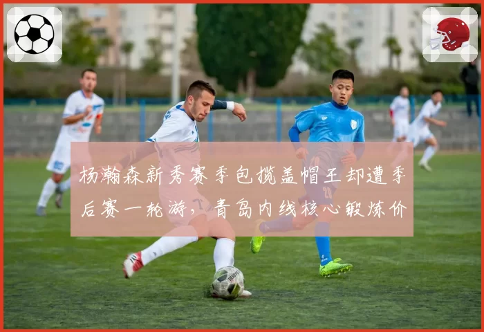 杨瀚森新秀赛季包揽盖帽王却遭季后赛一轮游，青岛内线核心锻炼价值是否被高估？