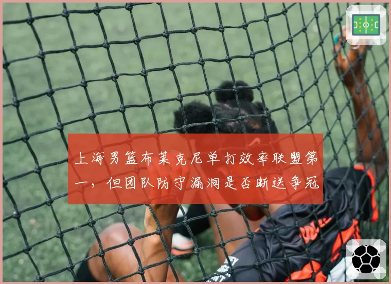 上海男篮布莱克尼单打效率联盟第一，但团队防守漏洞是否断送争冠希望？