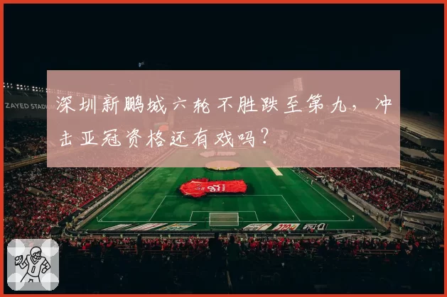 深圳新鹏城六轮不胜跌至第九，冲击亚冠资格还有戏吗？