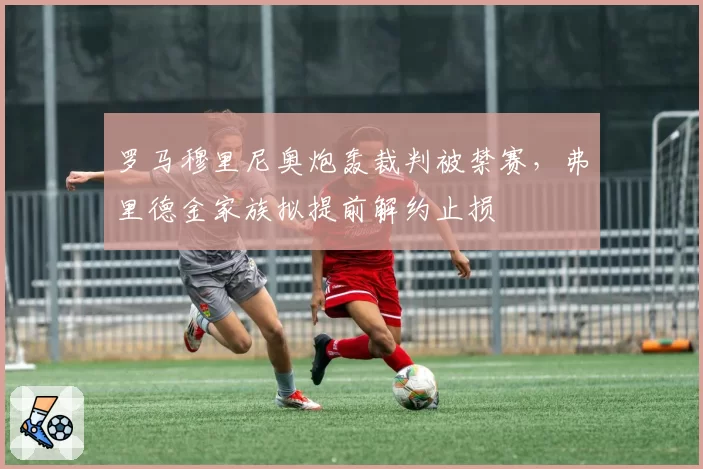 罗马穆里尼奥炮轰裁判被禁赛,弗里德金家族拟提前解约止损