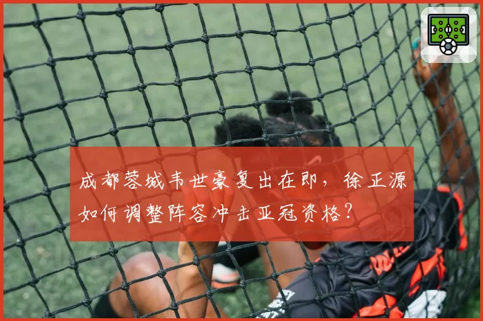 成都蓉城韦世豪复出在即，徐正源如何调整阵容冲击亚冠资格？