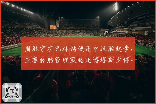 周冠宇在巴林站使用中性胎起步，正赛轮胎管理策略比博塔斯少停一次