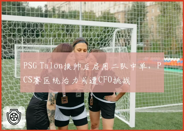 PSG Talon换帅后启用二队中单，PCS赛区统治力或遭CFO挑战