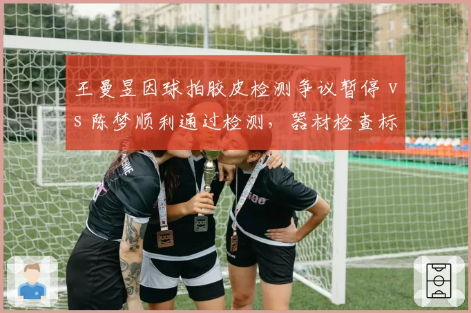 王曼昱因球拍胶皮检测争议暂停 vs 陈梦顺利通过检测，器材检查标准再引讨论