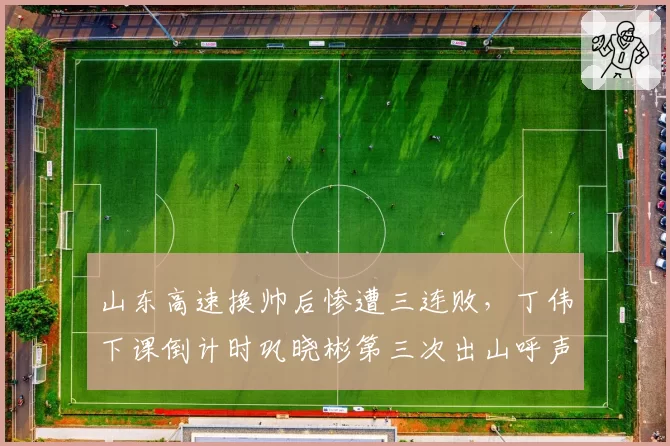 山东高速换帅后惨遭三连败，丁伟下课倒计时巩晓彬第三次出山呼声高