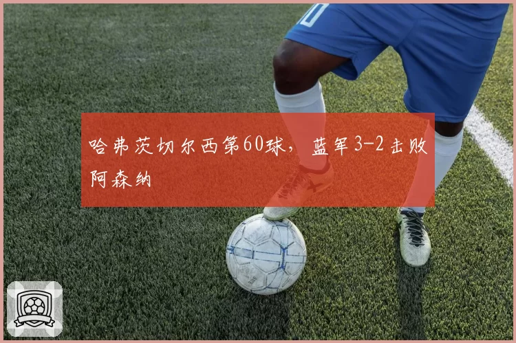 哈弗茨切尔西第60球，蓝军3-2击败阿森纳