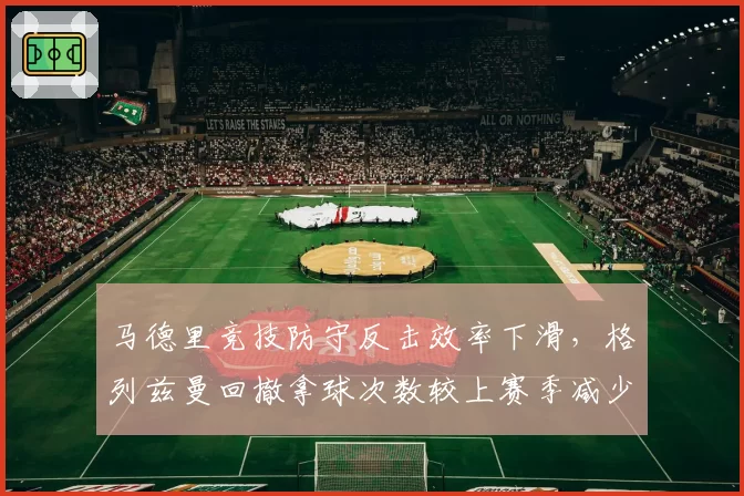 马德里竞技防守反击效率下滑，格列兹曼回撤拿球次数较上赛季减少23%