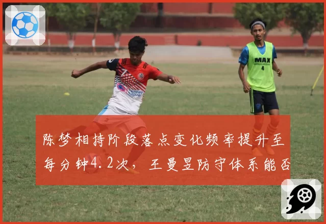 陈梦相持阶段落点变化频率提升至每分钟4.2次,王曼昱防守体系能否适应这种节奏变化?
