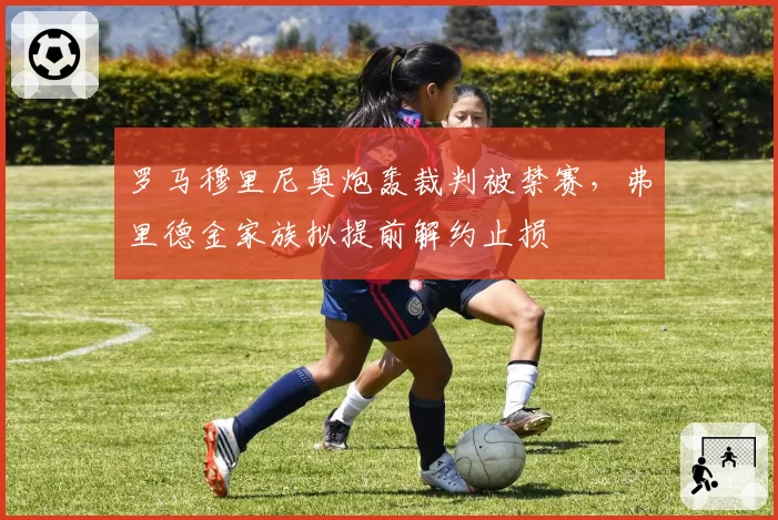 罗马穆里尼奥炮轰裁判被禁赛,弗里德金家族拟提前解约止损