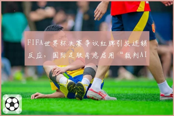 FIFA世界杯决赛争议红牌引发连锁反应，国际足联考虑启用“裁判AI辅助决策系统”