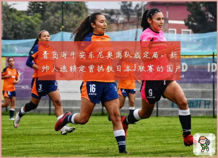 青岛海牛安东尼奥离队成定局,新帅人选锁定曾执教日本J联赛的国产教头