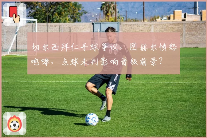 切尔西拜仁手球争议，图赫尔愤怒咆哮，点球未判影响晋级前景？
