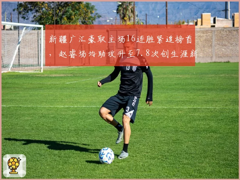 新疆广汇豪取主场16连胜紧追榜首，赵睿场均助攻升至7.8次创生涯新高