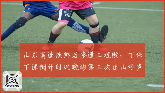 山东高速换帅后惨遭三连败，丁伟下课倒计时巩晓彬第三次出山呼声高