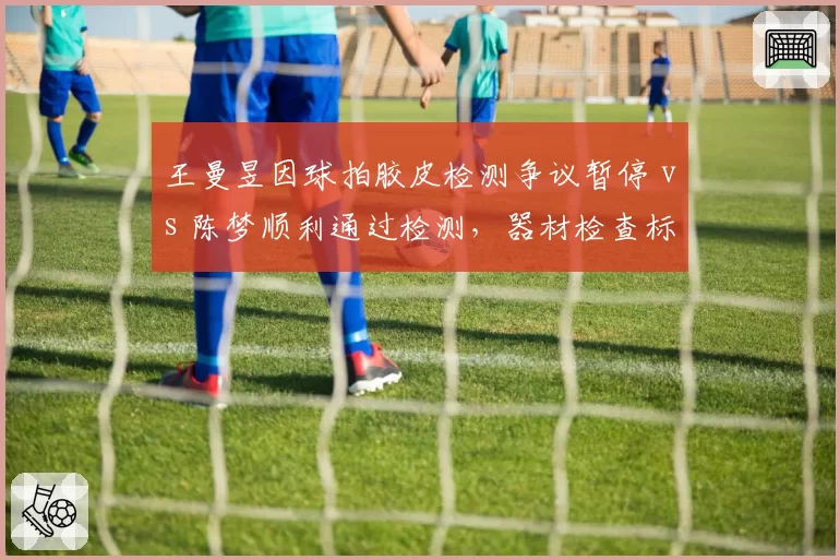 王曼昱因球拍胶皮检测争议暂停 vs 陈梦顺利通过检测，器材检查标准再引讨论