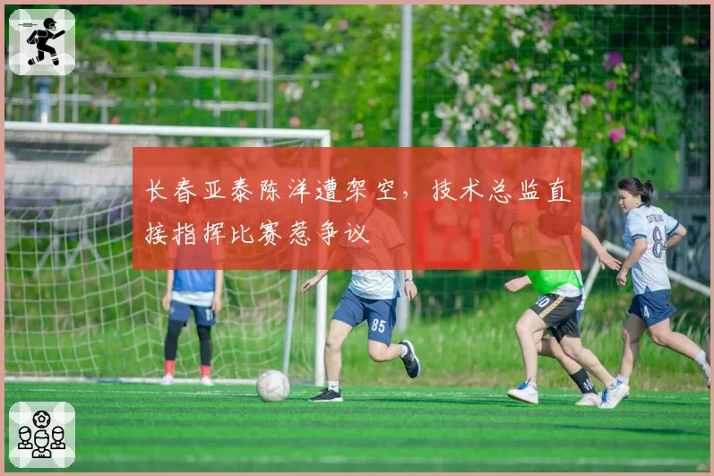 长春亚泰陈洋遭架空，技术总监直接指挥比赛惹争议