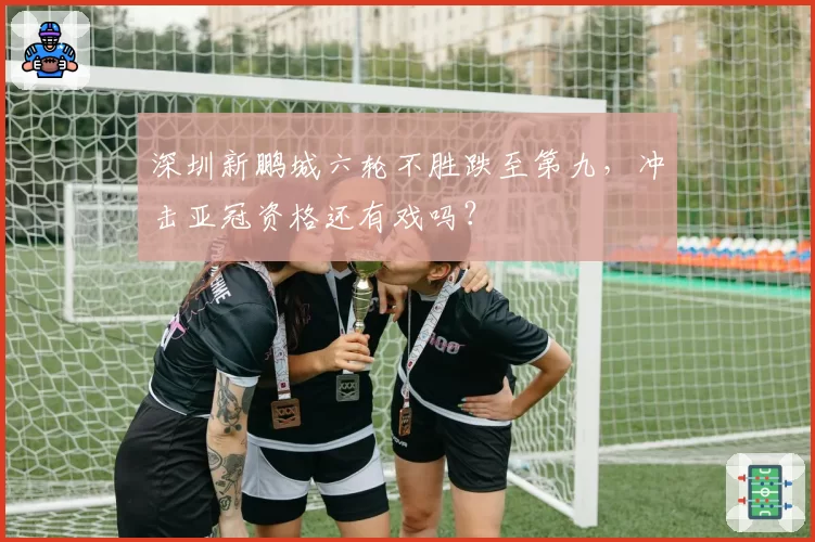 深圳新鹏城六轮不胜跌至第九，冲击亚冠资格还有戏吗？