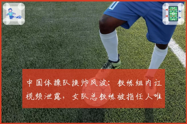 中国体操队换帅风波：教练组内讧视频泄露，女队总教练被指任人唯亲