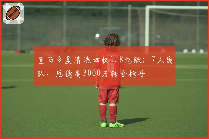 皇马今夏清洗回收1.8亿欧：7人离队，厄德高3000万转会枪手