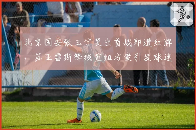 北京国安张玉宁复出首战即遭红牌，苏亚雷斯锋线重组方案引发球迷不满
