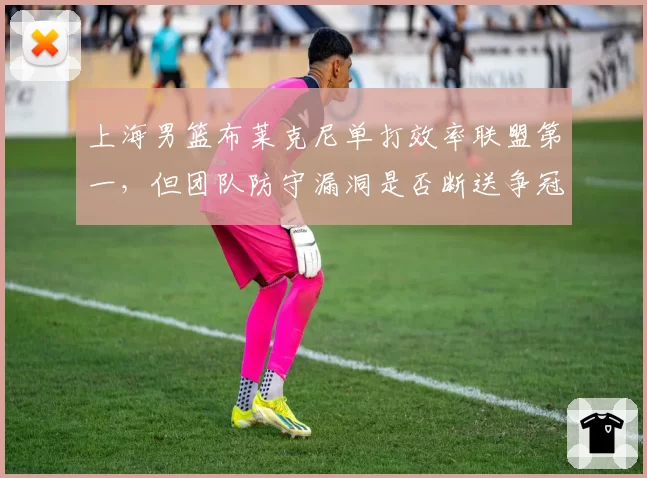 上海男篮布莱克尼单打效率联盟第一，但团队防守漏洞是否断送争冠希望？