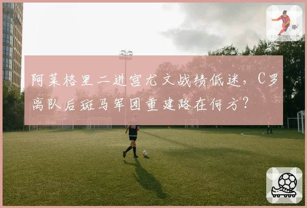 阿莱格里二进宫尤文战绩低迷，C罗离队后斑马军团重建路在何方？