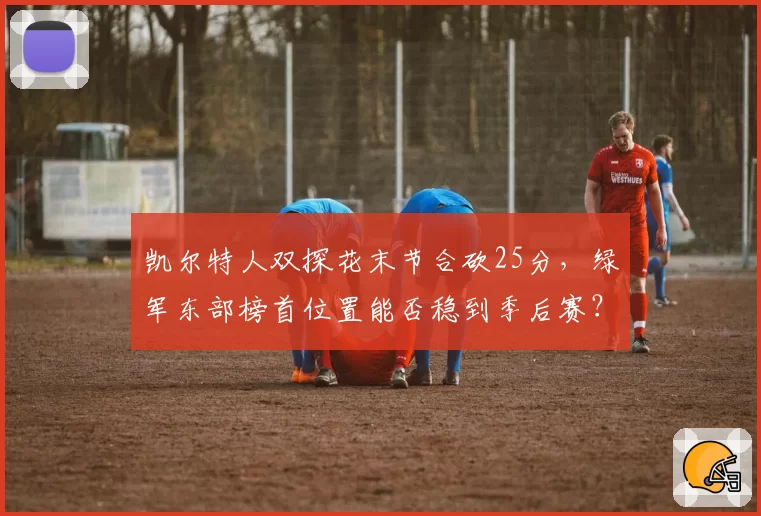 凯尔特人双探花末节合砍25分，绿军东部榜首位置能否稳到季后赛？