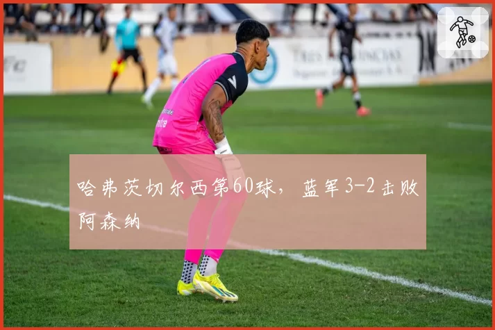 哈弗茨切尔西第60球，蓝军3-2击败阿森纳