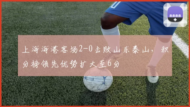 上海海港客场2-0击败山东泰山，积分榜领先优势扩大至6分