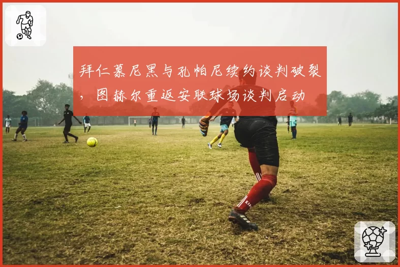 拜仁慕尼黑与孔帕尼续约谈判破裂，图赫尔重返安联球场谈判启动