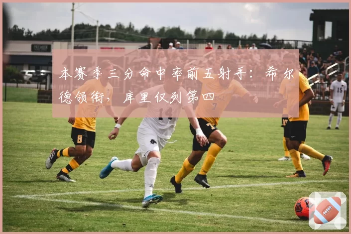 本赛季三分命中率前五射手：希尔德领衔，库里仅列第四