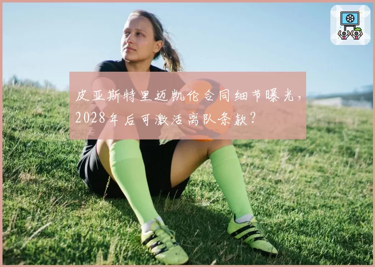 皮亚斯特里迈凯伦合同细节曝光，2028年后可激活离队条款？