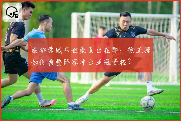 成都蓉城韦世豪复出在即，徐正源如何调整阵容冲击亚冠资格？