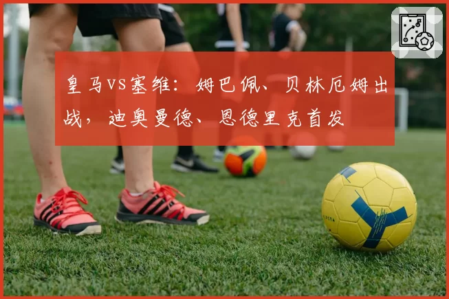 皇马vs塞维：姆巴佩、贝林厄姆出战，迪奥曼德、恩德里克首发