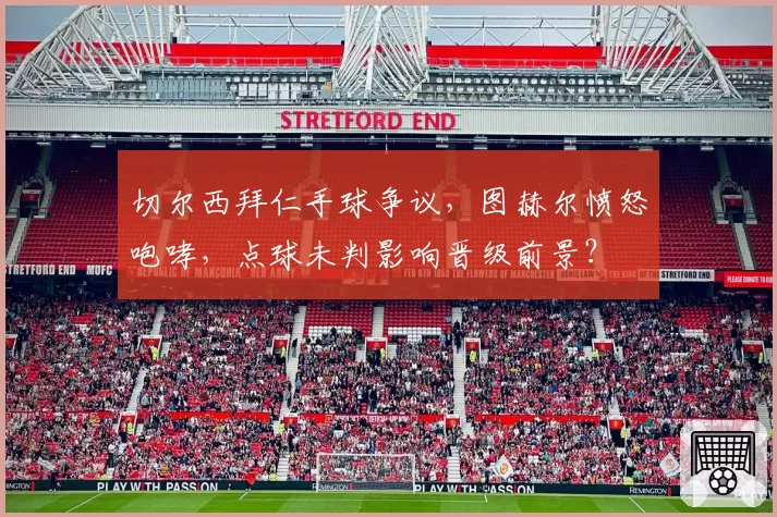 切尔西拜仁手球争议，图赫尔愤怒咆哮，点球未判影响晋级前景？